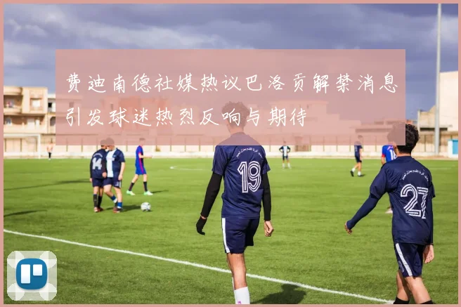 费迪南德社媒热议巴洛贡解禁消息引发球迷热烈反响与期待
