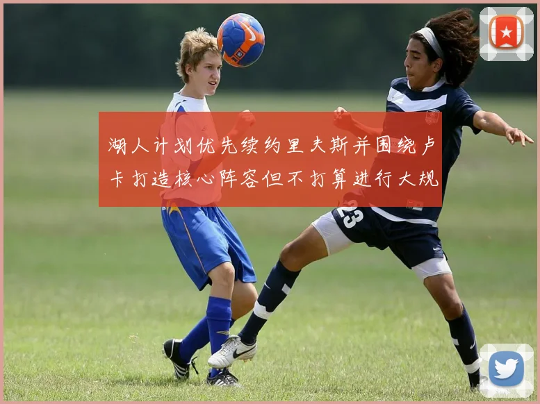 湖人计划优先续约里夫斯并围绕卢卡打造核心阵容但不打算进行大规模重建