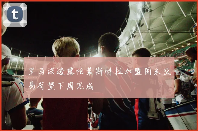 罗马诺透露帕莱斯特拉加盟国米交易有望下周完成
