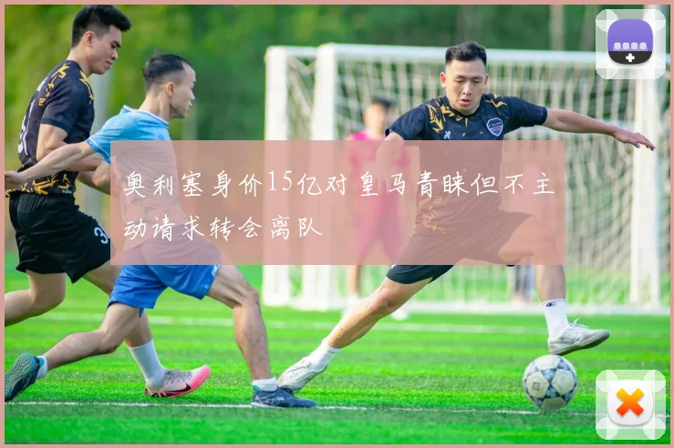 奥利塞身价15亿对皇马青睐但不主动请求转会离队