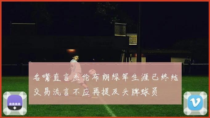 名嘴直言杰伦布朗绿军生涯已终结交易流言不应再提及头牌球员