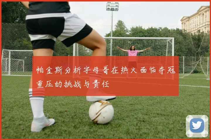 帕金斯分析字母哥在热火面临夺冠重压的挑战与责任