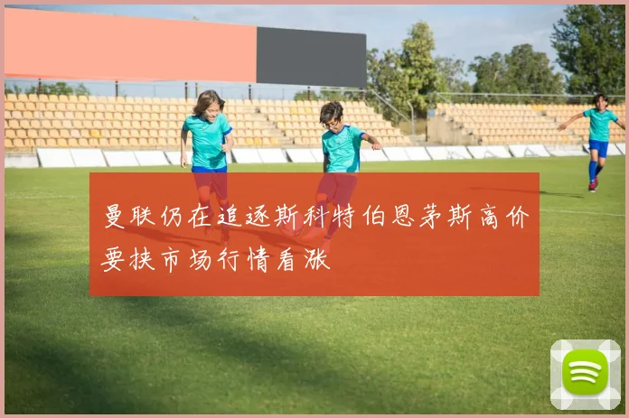 曼联仍在追逐斯科特伯恩茅斯高价要挟市场行情看涨