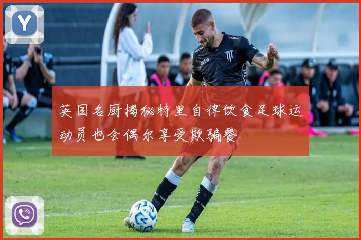 英国名厨揭秘特里自律饮食足球运动员也会偶尔享受欺骗餐
