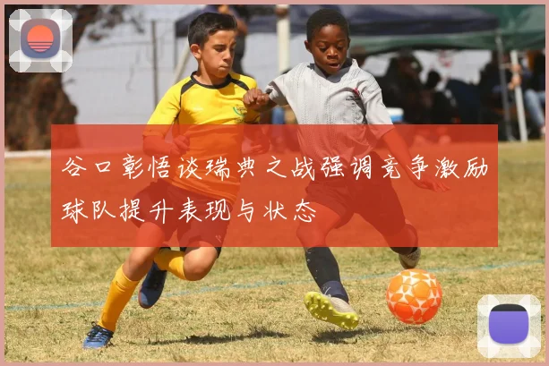 谷口彰悟谈瑞典之战强调竞争激励球队提升表现与状态