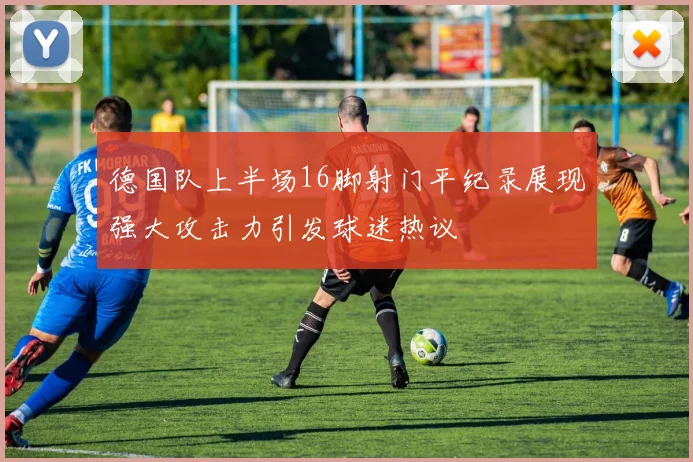 德国队上半场16脚射门平纪录展现强大攻击力引发球迷热议