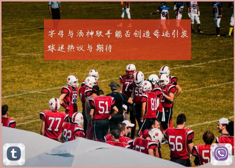 字母与汤神联手能否创造奇迹引发球迷热议与期待