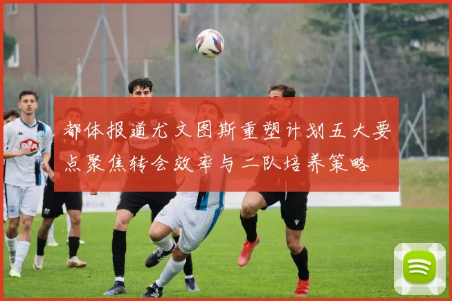 都体报道尤文图斯重塑计划五大要点聚焦转会效率与二队培养策略