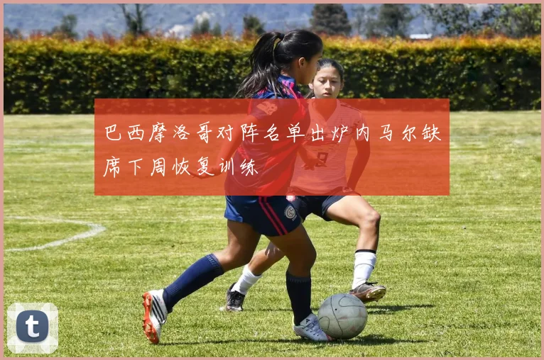 巴西摩洛哥对阵名单出炉内马尔缺席下周恢复训练