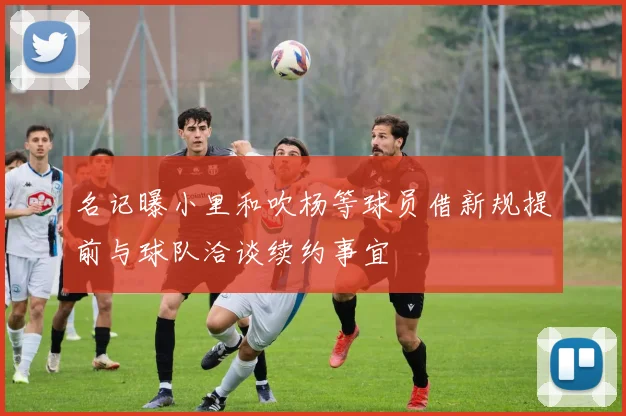 名记曝小里和吹杨等球员借新规提前与球队洽谈续约事宜