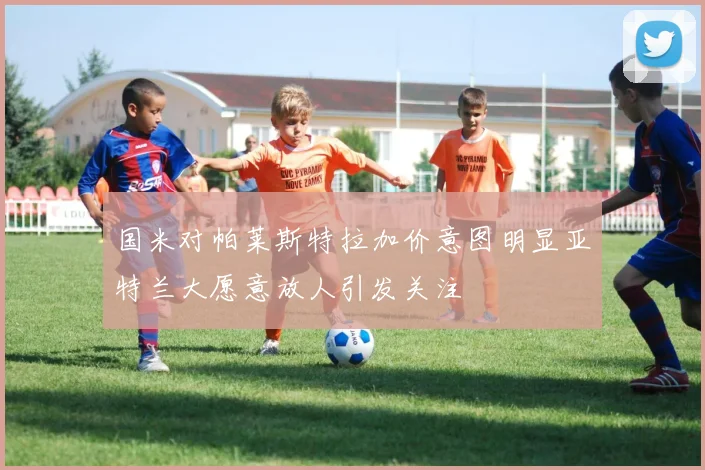 国米对帕莱斯特拉加价意图明显亚特兰大愿意放人引发关注