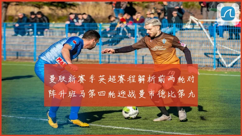 曼联新赛季英超赛程解析前两轮对阵升班马第四轮迎战曼市德比第九轮挑战蓝军