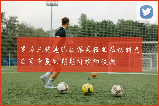 罗马三将迪巴拉佩莱格里尼切利克合同今夏到期期待续约谈判